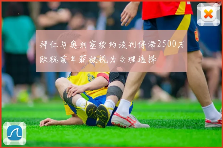 拜仁与奥利塞续约谈判停滞2500万欧税前年薪被视为合理选择