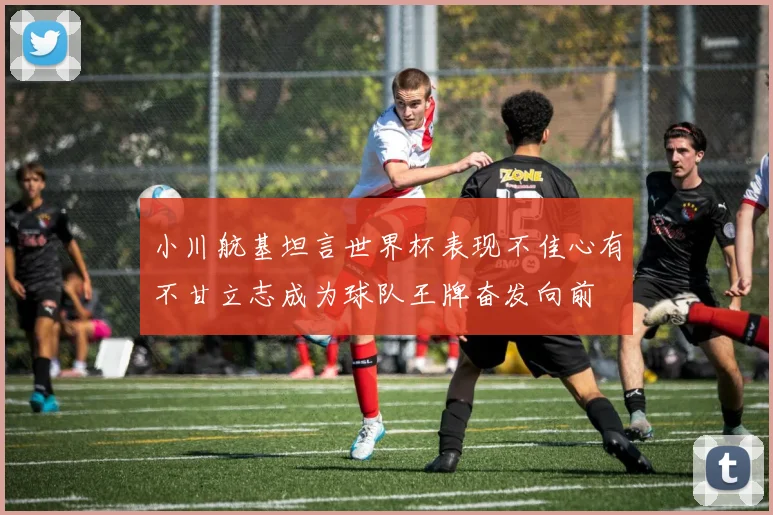小川航基坦言世界杯表现不佳心有不甘立志成为球队王牌奋发向前
