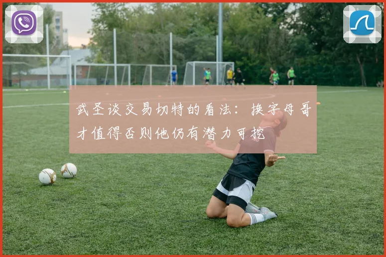 武圣谈交易切特的看法：换字母哥才值得否则他仍有潜力可挖