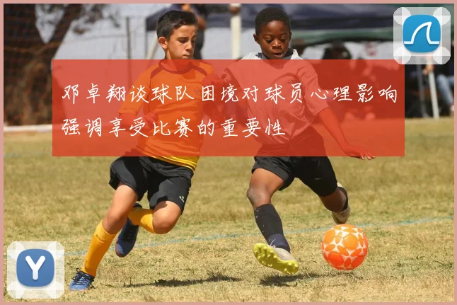 邓卓翔谈球队困境对球员心理影响强调享受比赛的重要性