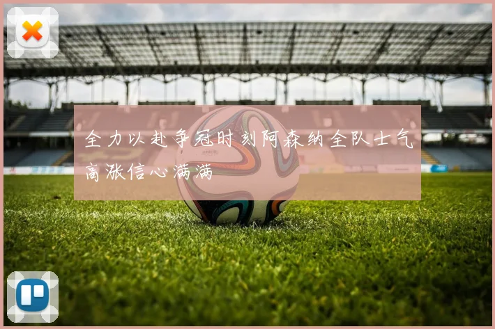全力以赴争冠时刻阿森纳全队士气高涨信心满满