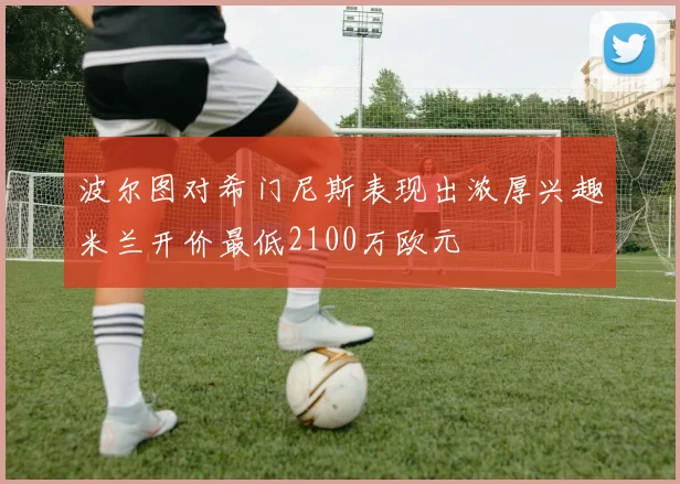 波尔图对希门尼斯表现出浓厚兴趣米兰开价最低2100万欧元