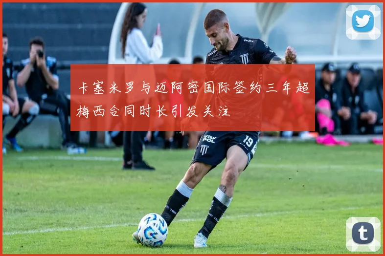 卡塞米罗与迈阿密国际签约三年超梅西合同时长引发关注