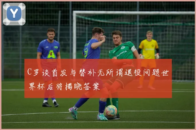 C罗谈首发与替补无所谓退役问题世界杯后将揭晓答案
