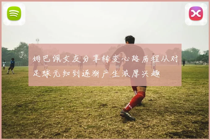 姆巴佩女友分享转变心路历程从对足球无知到逐渐产生浓厚兴趣
