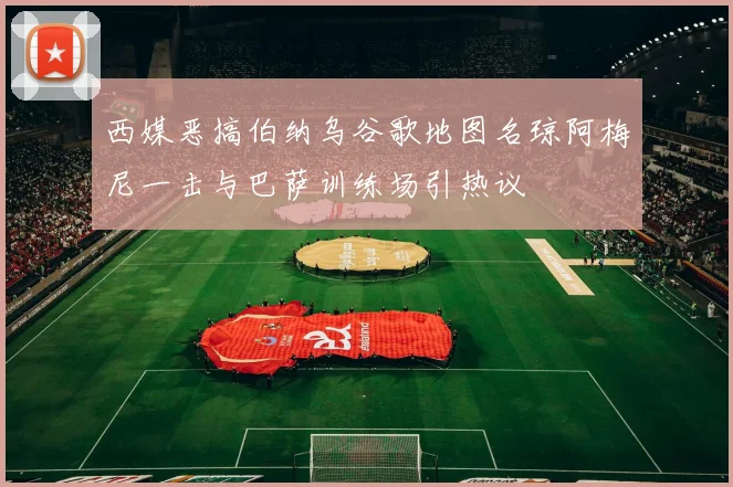 西媒恶搞伯纳乌谷歌地图名琼阿梅尼一击与巴萨训练场引热议