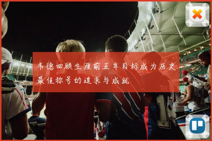 韦德回顾生涯前五年目标成为历史最佳称号的追求与成就