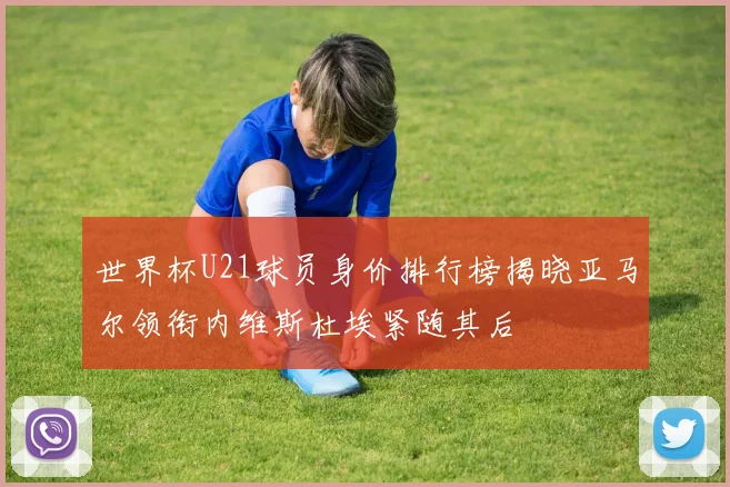 世界杯U21球员身价排行榜揭晓亚马尔领衔内维斯杜埃紧随其后