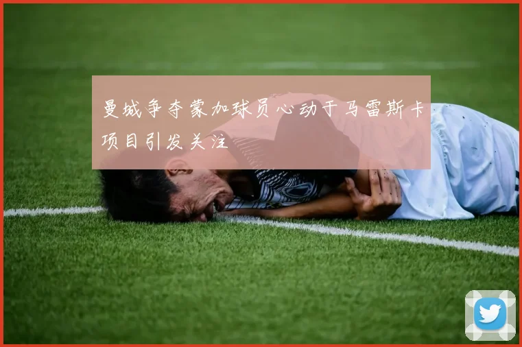 曼城争夺蒙加球员心动于马雷斯卡项目引发关注